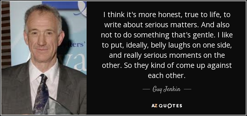I think it's more honest, true to life, to write about serious matters. And also not to do something that's gentle. I like to put, ideally, belly laughs on one side, and really serious moments on the other. So they kind of come up against each other. - Guy Jenkin