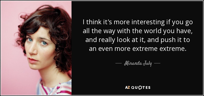 I think it's more interesting if you go all the way with the world you have, and really look at it, and push it to an even more extreme extreme. - Miranda July