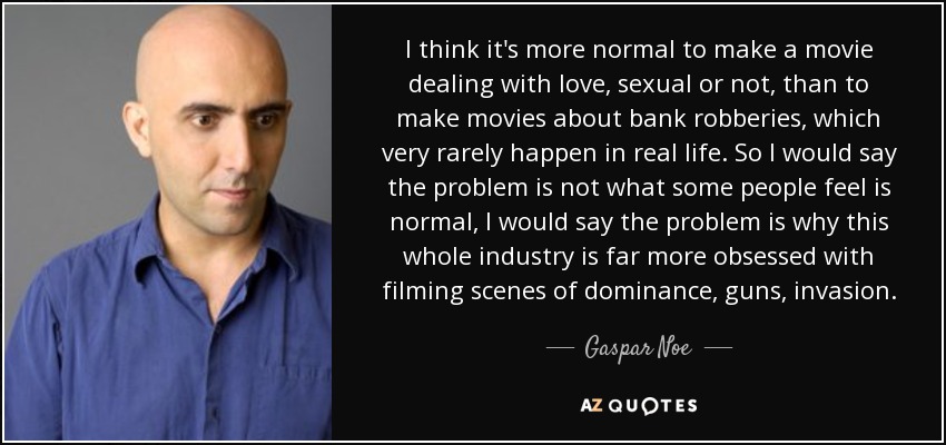 I think it's more normal to make a movie dealing with love, sexual or not, than to make movies about bank robberies, which very rarely happen in real life. So I would say the problem is not what some people feel is normal, I would say the problem is why this whole industry is far more obsessed with filming scenes of dominance, guns, invasion. - Gaspar Noe