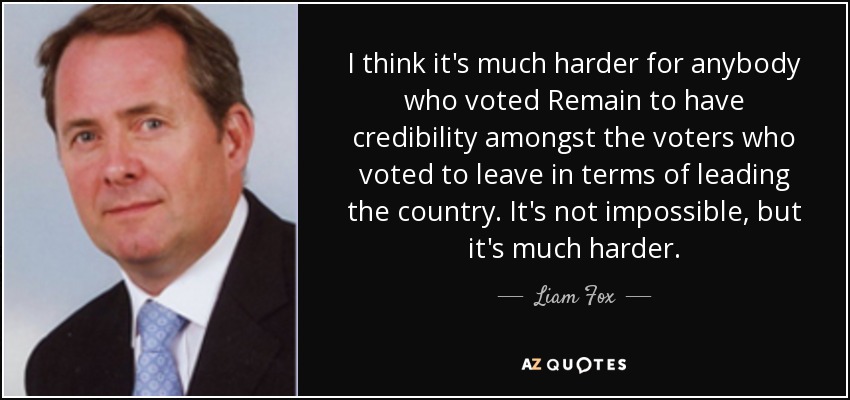 I think it's much harder for anybody who voted Remain to have credibility amongst the voters who voted to leave in terms of leading the country. It's not impossible, but it's much harder. - Liam Fox