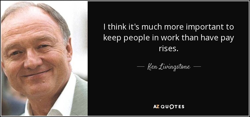 I think it's much more important to keep people in work than have pay rises. - Ken Livingstone