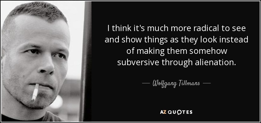 I think it's much more radical to see and show things as they look instead of making them somehow subversive through alienation. - Wolfgang Tillmans