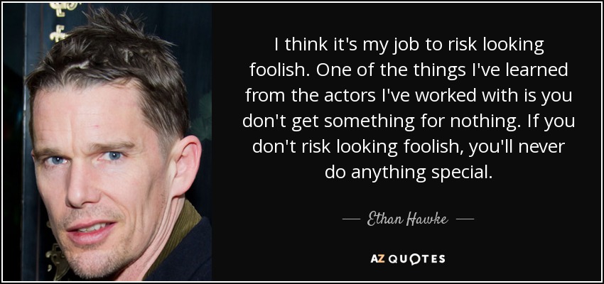 I think it's my job to risk looking foolish. One of the things I've learned from the actors I've worked with is you don't get something for nothing. If you don't risk looking foolish, you'll never do anything special. - Ethan Hawke