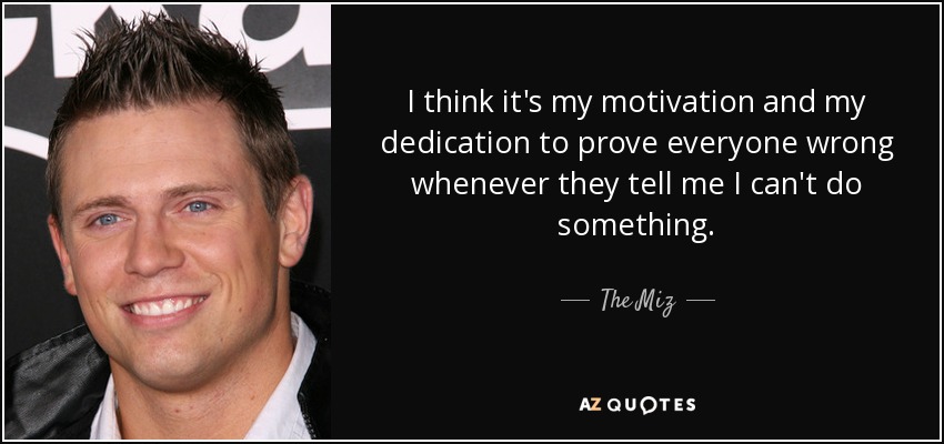I think it's my motivation and my dedication to prove everyone wrong whenever they tell me I can't do something. - The Miz