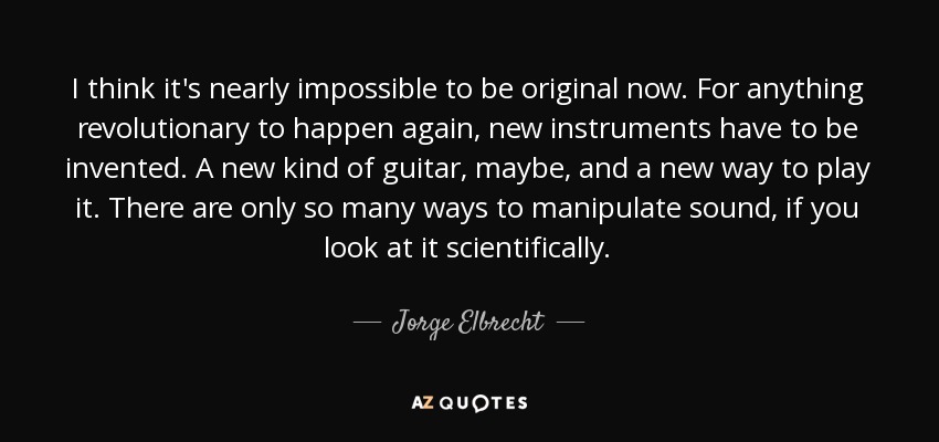 I think it's nearly impossible to be original now. For anything revolutionary to happen again, new instruments have to be invented. A new kind of guitar, maybe, and a new way to play it. There are only so many ways to manipulate sound, if you look at it scientifically. - Jorge Elbrecht