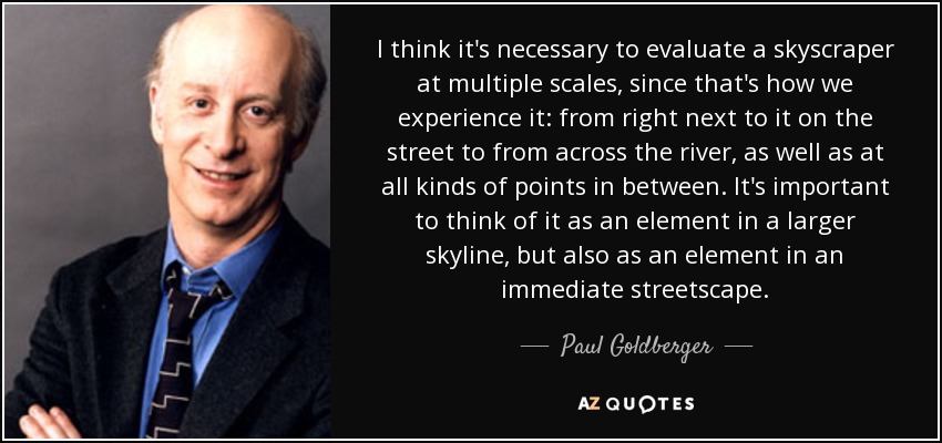 I think it's necessary to evaluate a skyscraper at multiple scales, since that's how we experience it: from right next to it on the street to from across the river, as well as at all kinds of points in between. It's important to think of it as an element in a larger skyline, but also as an element in an immediate streetscape. - Paul Goldberger