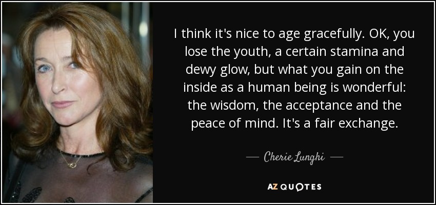 I think it's nice to age gracefully. OK, you lose the youth, a certain stamina and dewy glow, but what you gain on the inside as a human being is wonderful: the wisdom, the acceptance and the peace of mind. It's a fair exchange. - Cherie Lunghi