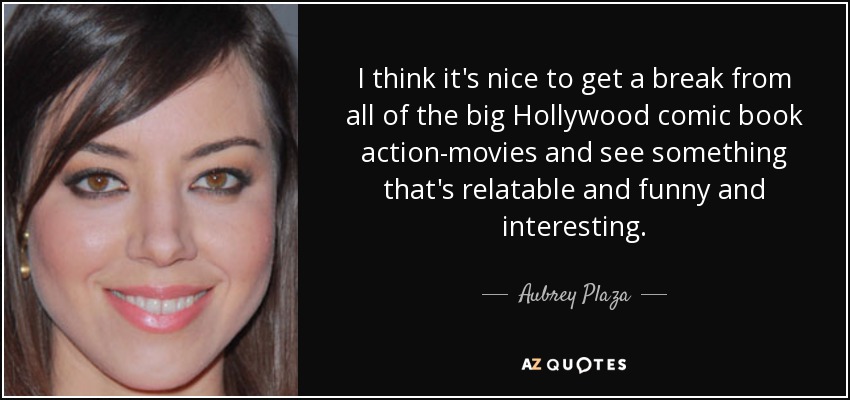 I think it's nice to get a break from all of the big Hollywood comic book action-movies and see something that's relatable and funny and interesting. - Aubrey Plaza