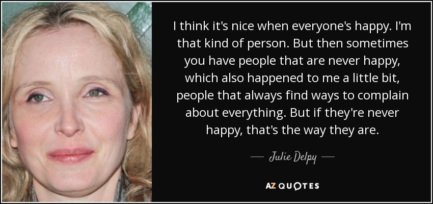 I think it's nice when everyone's happy. I'm that kind of person. But then sometimes you have people that are never happy, which also happened to me a little bit, people that always find ways to complain about everything. But if they're never happy, that's the way they are. - Julie Delpy