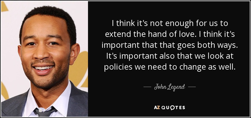 I think it's not enough for us to extend the hand of love. I think it's important that that goes both ways. It's important also that we look at policies we need to change as well. - John Legend