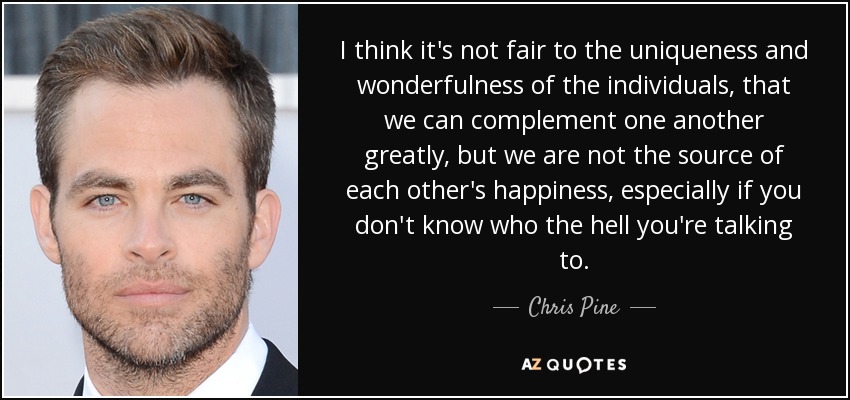 I think it's not fair to the uniqueness and wonderfulness of the individuals, that we can complement one another greatly, but we are not the source of each other's happiness, especially if you don't know who the hell you're talking to. - Chris Pine
