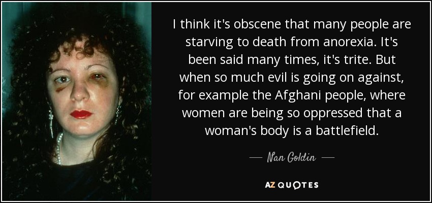 I think it's obscene that many people are starving to death from anorexia. It's been said many times, it's trite. But when so much evil is going on against, for example the Afghani people, where women are being so oppressed that a woman's body is a battlefield. - Nan Goldin