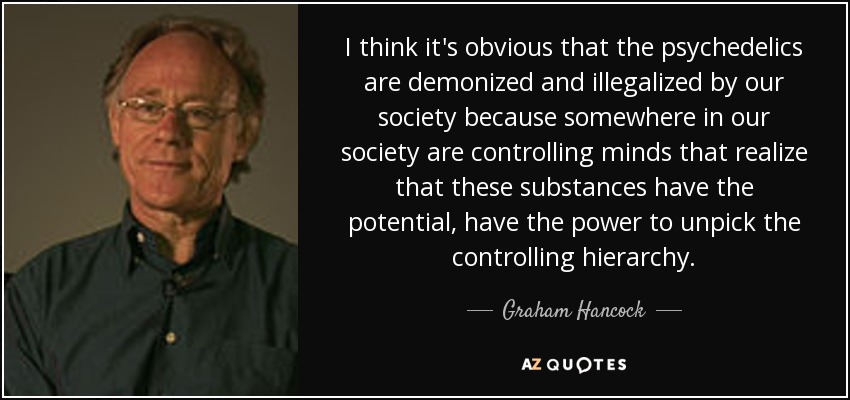 I think it's obvious that the psychedelics are demonized and illegalized by our society because somewhere in our society are controlling minds that realize that these substances have the potential, have the power to unpick the controlling hierarchy. - Graham Hancock