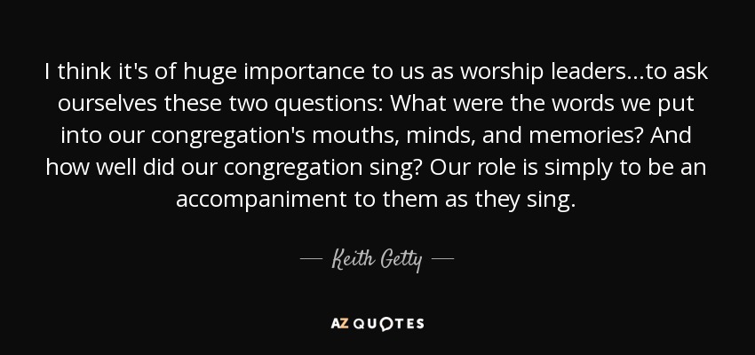 I think it's of huge importance to us as worship leaders...to ask ourselves these two questions: What were the words we put into our congregation's mouths, minds, and memories? And how well did our congregation sing? Our role is simply to be an accompaniment to them as they sing. - Keith Getty