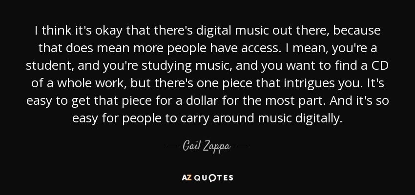 I think it's okay that there's digital music out there, because that does mean more people have access. I mean, you're a student, and you're studying music, and you want to find a CD of a whole work, but there's one piece that intrigues you. It's easy to get that piece for a dollar for the most part. And it's so easy for people to carry around music digitally. - Gail Zappa