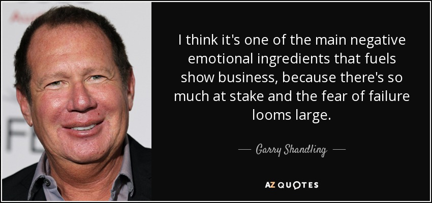 I think it's one of the main negative emotional ingredients that fuels show business, because there's so much at stake and the fear of failure looms large. - Garry Shandling