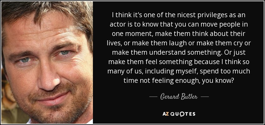 I think it's one of the nicest privileges as an actor is to know that you can move people in one moment, make them think about their lives, or make them laugh or make them cry or make them understand something. Or just make them feel something because I think so many of us, including myself, spend too much time not feeling enough, you know? - Gerard Butler