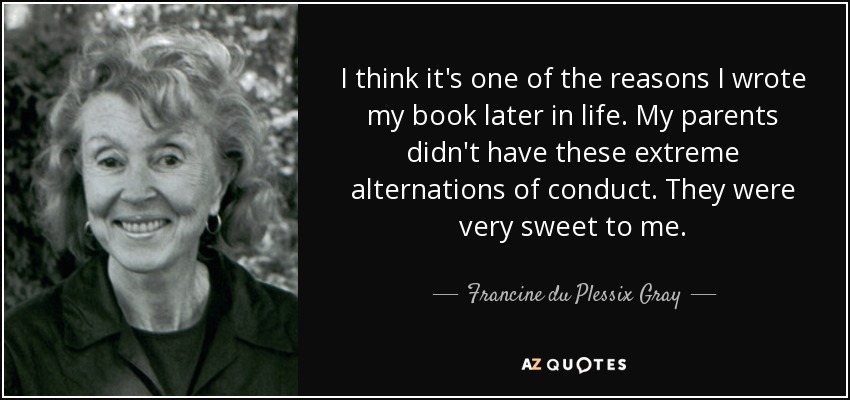 I think it's one of the reasons I wrote my book later in life. My parents didn't have these extreme alternations of conduct. They were very sweet to me. - Francine du Plessix Gray
