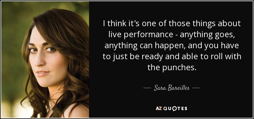 I think it's one of those things about live performance - anything goes, anything can happen, and you have to just be ready and able to roll with the punches. - Sara Bareilles