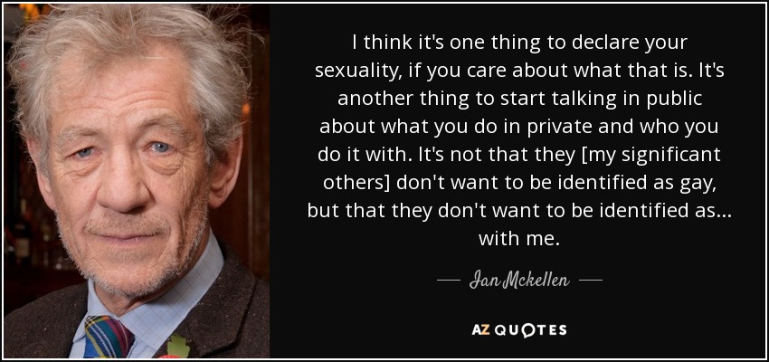 I think it's one thing to declare your sexuality, if you care about what that is. It's another thing to start talking in public about what you do in private and who you do it with. It's not that they [my significant others] don't want to be identified as gay, but that they don't want to be identified as ... with me. - Ian Mckellen