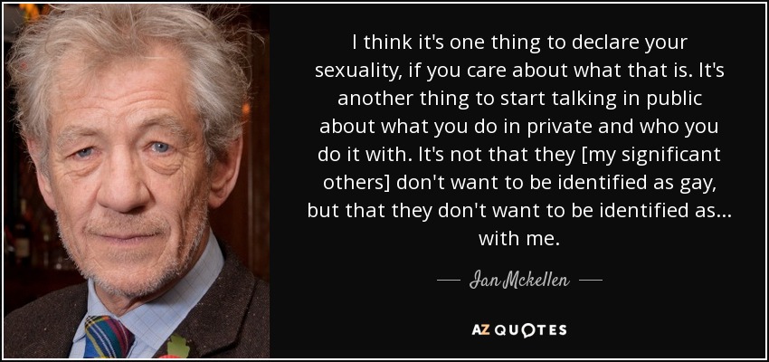 I think it's one thing to declare your sexuality, if you care about what that is. It's another thing to start talking in public about what you do in private and who you do it with. It's not that they [my significant others] don't want to be identified as gay, but that they don't want to be identified as ... with me. - Ian Mckellen