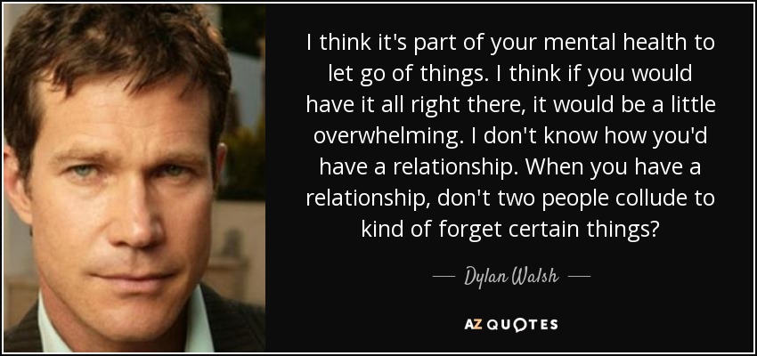 I think it's part of your mental health to let go of things. I think if you would have it all right there, it would be a little overwhelming. I don't know how you'd have a relationship. When you have a relationship, don't two people collude to kind of forget certain things? - Dylan Walsh