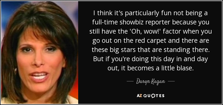 I think it's particularly fun not being a full-time showbiz reporter because you still have the 'Oh, wow!' factor when you go out on the red carpet and there are these big stars that are standing there. But if you're doing this day in and day out, it becomes a little blase. - Daryn Kagan