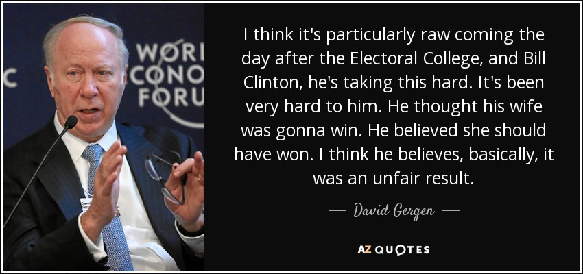 I think it's particularly raw coming the day after the Electoral College, and Bill Clinton, he's taking this hard. It's been very hard to him. He thought his wife was gonna win. He believed she should have won. I think he believes, basically, it was an unfair result. - David Gergen I think it's particularly raw coming the day after the Electoral College, and Bill Clinton, he's taking this hard. It's been very hard to him. He thought his wife was gonna win. He believed she should have won. I think he believes, basically, it was an unfair result. - David Gergen