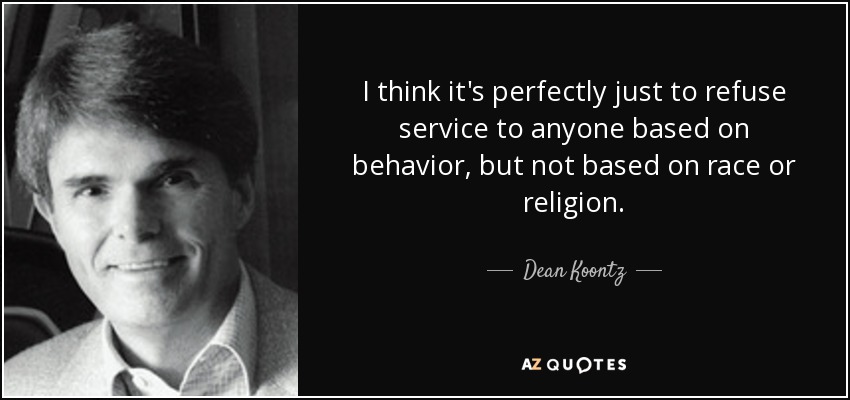 I think it's perfectly just to refuse service to anyone based on behavior, but not based on race or religion. - Dean Koontz