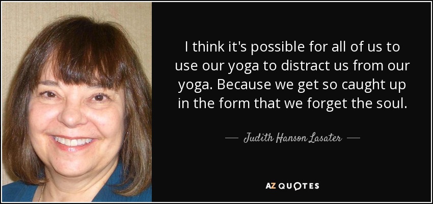 I think it's possible for all of us to use our yoga to distract us from our yoga. Because we get so caught up in the form that we forget the soul. - Judith Hanson Lasater