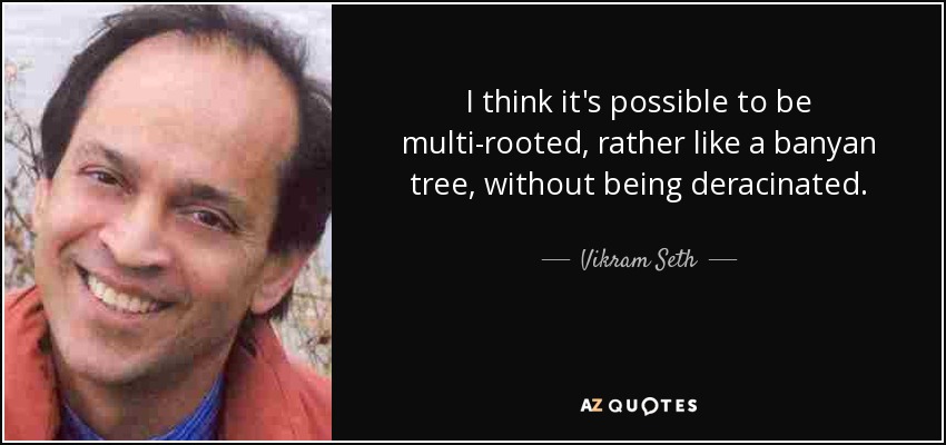 I think it's possible to be multi-rooted, rather like a banyan tree, without being deracinated. - Vikram Seth