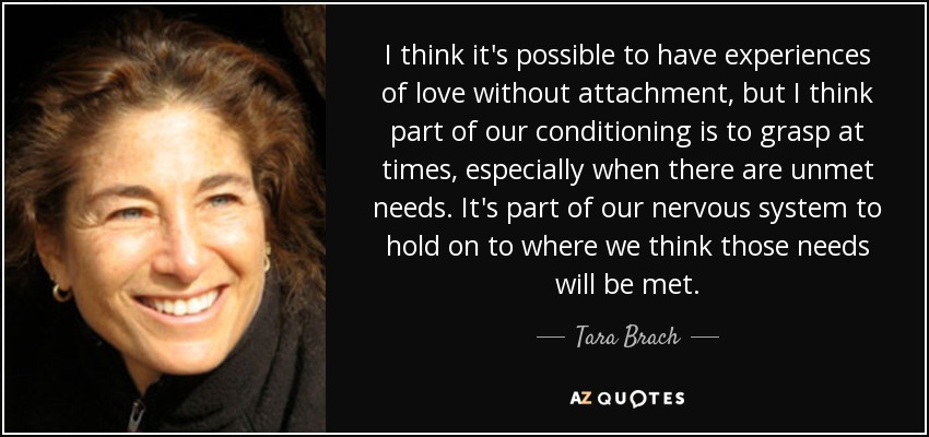 I think it's possible to have experiences of love without attachment, but I think part of our conditioning is to grasp at times, especially when there are unmet needs. It's part of our nervous system to hold on to where we think those needs will be met. - Tara Brach