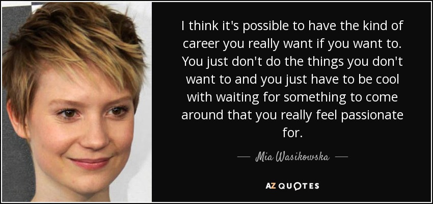 I think it's possible to have the kind of career you really want if you want to. You just don't do the things you don't want to and you just have to be cool with waiting for something to come around that you really feel passionate for. - Mia Wasikowska