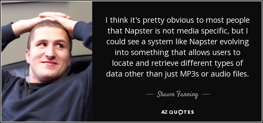 I think it's pretty obvious to most people that Napster is not media specific, but I could see a system like Napster evolving into something that allows users to locate and retrieve different types of data other than just MP3s or audio files. - Shawn Fanning