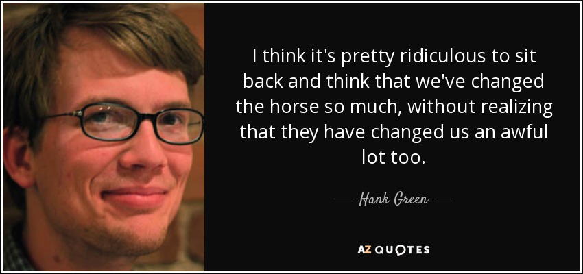 I think it's pretty ridiculous to sit back and think that we've changed the horse so much, without realizing that they have changed us an awful lot too. - Hank Green