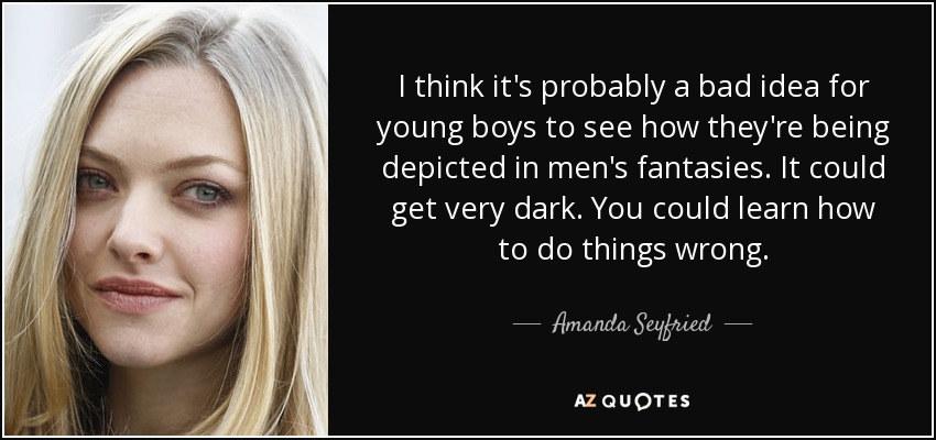 I think it's probably a bad idea for young boys to see how they're being depicted in men's fantasies. It could get very dark. You could learn how to do things wrong. - Amanda Seyfried