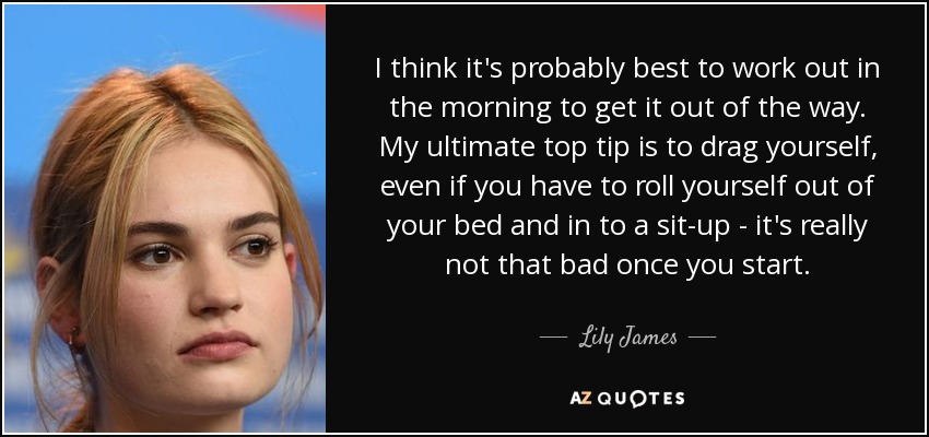 I think it's probably best to work out in the morning to get it out of the way. My ultimate top tip is to drag yourself, even if you have to roll yourself out of your bed and in to a sit-up - it's really not that bad once you start. - Lily James
