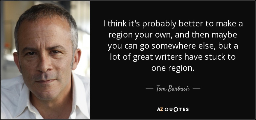 I think it's probably better to make a region your own, and then maybe you can go somewhere else, but a lot of great writers have stuck to one region. - Tom Barbash