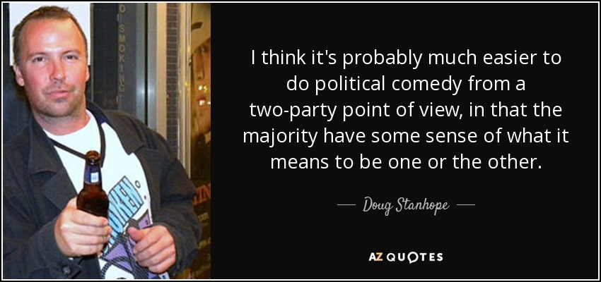 I think it's probably much easier to do political comedy from a two-party point of view, in that the majority have some sense of what it means to be one or the other. - Doug Stanhope