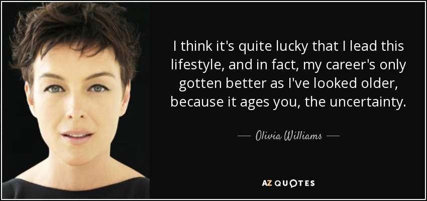 I think it's quite lucky that I lead this lifestyle, and in fact, my career's only gotten better as I've looked older, because it ages you, the uncertainty. - Olivia Williams