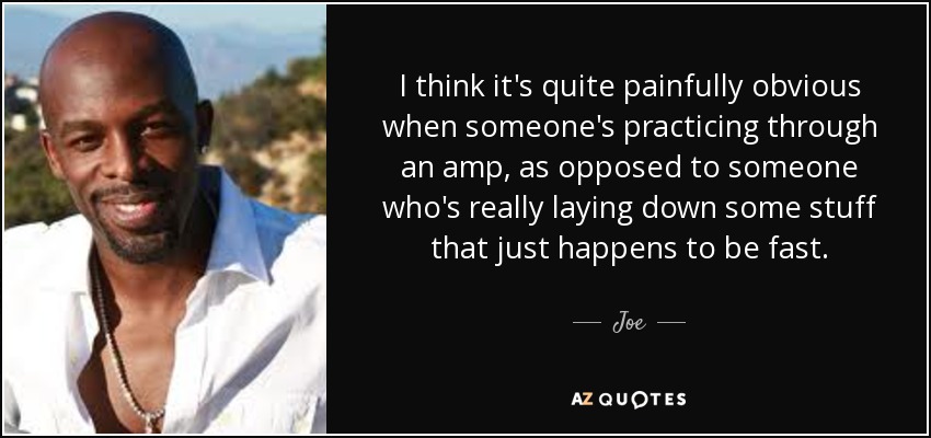 I think it's quite painfully obvious when someone's practicing through an amp, as opposed to someone who's really laying down some stuff that just happens to be fast. - Joe