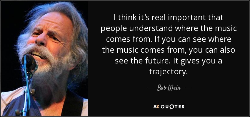 I think it's real important that people understand where the music comes from. If you can see where the music comes from, you can also see the future. It gives you a trajectory. - Bob Weir
