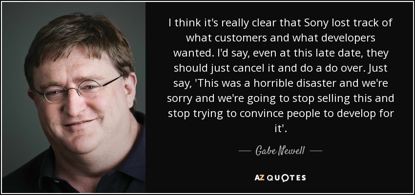 I think it's really clear that Sony lost track of what customers and what developers wanted. I'd say, even at this late date, they should just cancel it and do a do over. Just say, 'This was a horrible disaster and we're sorry and we're going to stop selling this and stop trying to convince people to develop for it'. - Gabe Newell