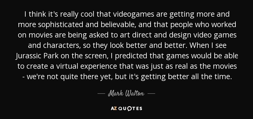 I think it's really cool that videogames are getting more and more sophisticated and believable, and that people who worked on movies are being asked to art direct and design video games and characters, so they look better and better. When I see Jurassic Park on the screen, I predicted that games would be able to create a virtual experience that was just as real as the movies - we're not quite there yet, but it's getting better all the time. - Mark Walton