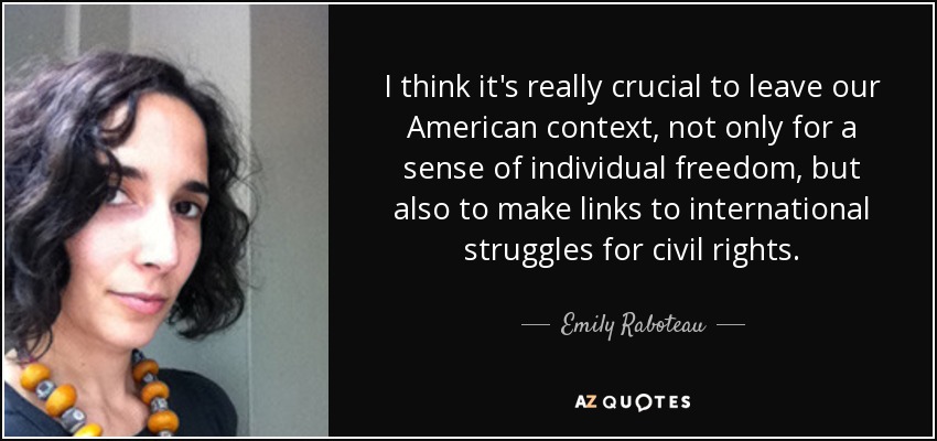 I think it's really crucial to leave our American context, not only for a sense of individual freedom, but also to make links to international struggles for civil rights. - Emily Raboteau