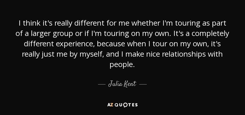 I think it's really different for me whether I'm touring as part of a larger group or if I'm touring on my own. It's a completely different experience, because when I tour on my own, it's really just me by myself, and I make nice relationships with people. - Julia Kent