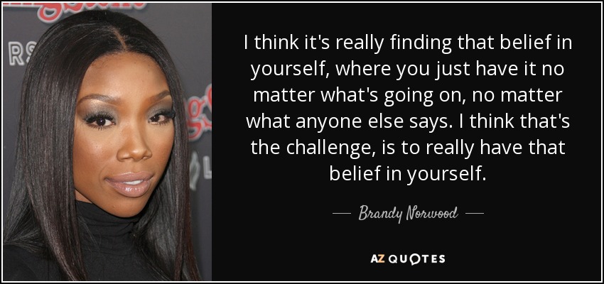 I think it's really finding that belief in yourself, where you just have it no matter what's going on, no matter what anyone else says. I think that's the challenge, is to really have that belief in yourself. - Brandy Norwood