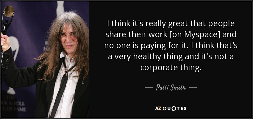 I think it's really great that people share their work [on Myspace] and no one is paying for it. I think that's a very healthy thing and it's not a corporate thing. - Patti Smith