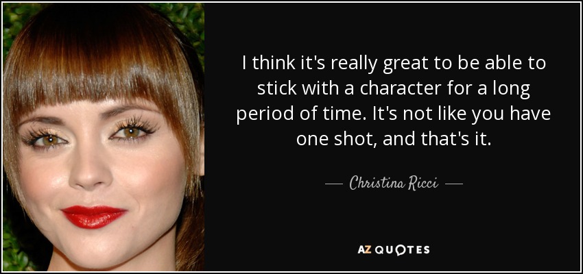 I think it's really great to be able to stick with a character for a long period of time. It's not like you have one shot, and that's it. - Christina Ricci