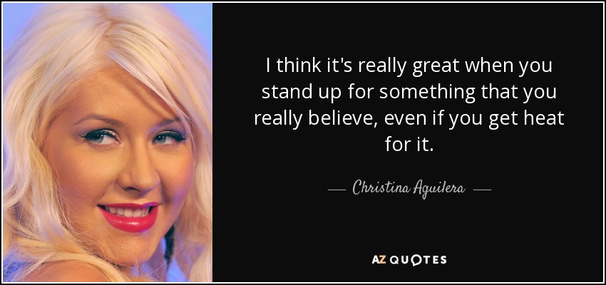 I think it's really great when you stand up for something that you really believe, even if you get heat for it. - Christina Aguilera